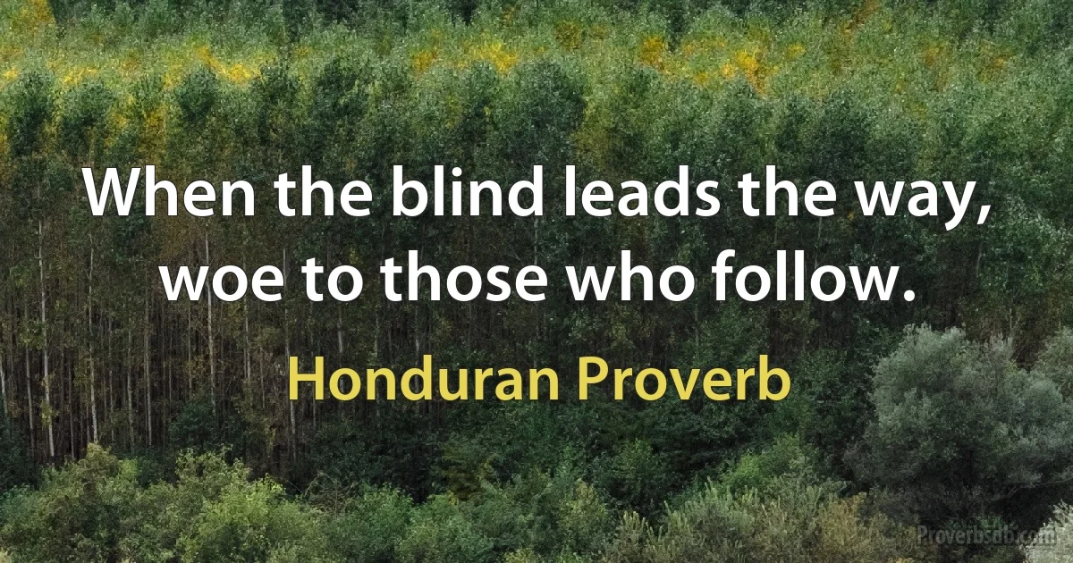 When the blind leads the way, woe to those who follow. (Honduran Proverb)