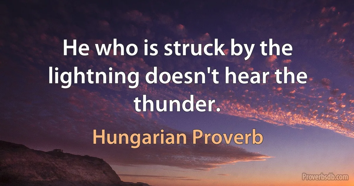 He who is struck by the lightning doesn't hear the thunder. (Hungarian Proverb)