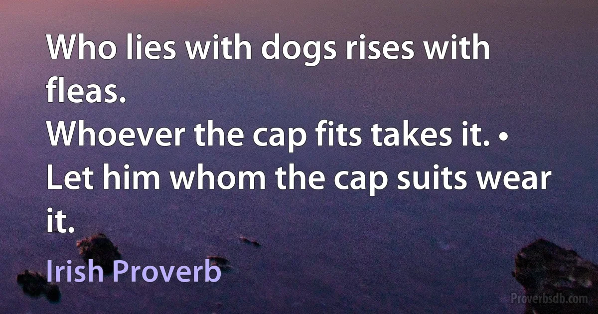 Who lies with dogs rises with fleas.
Whoever the cap fits takes it. • Let him whom the cap suits wear it. (Irish Proverb)