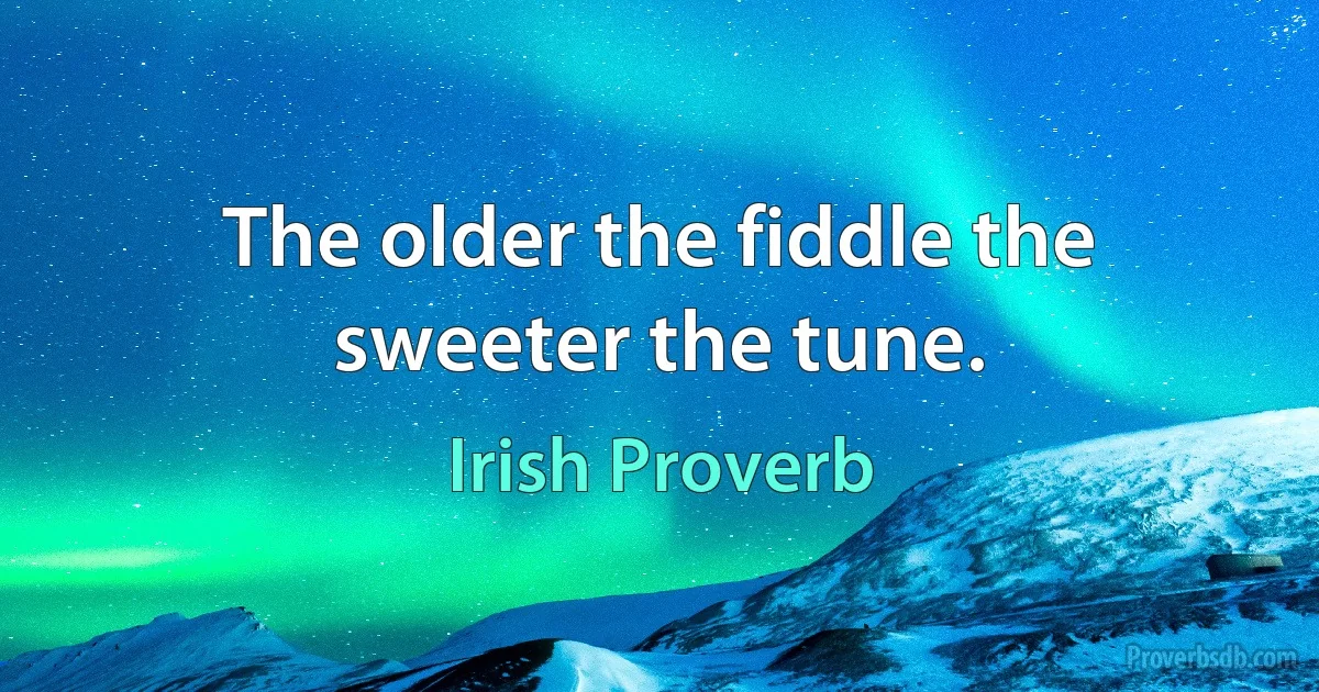 The older the fiddle the sweeter the tune. (Irish Proverb)