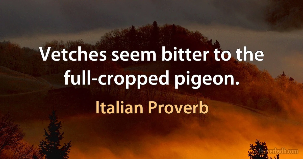 Vetches seem bitter to the full-cropped pigeon. (Italian Proverb)