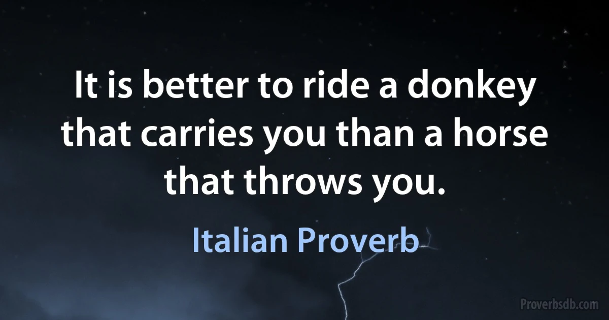 It is better to ride a donkey that carries you than a horse that throws you. (Italian Proverb)