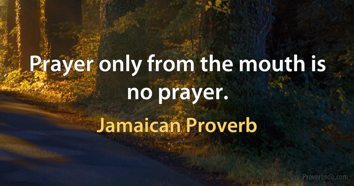 Prayer only from the mouth is no prayer. (Jamaican Proverb)