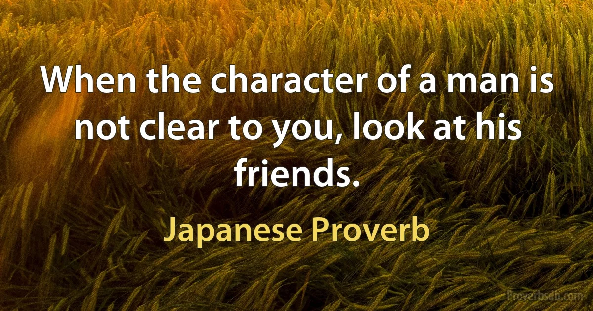 When the character of a man is not clear to you, look at his friends. (Japanese Proverb)