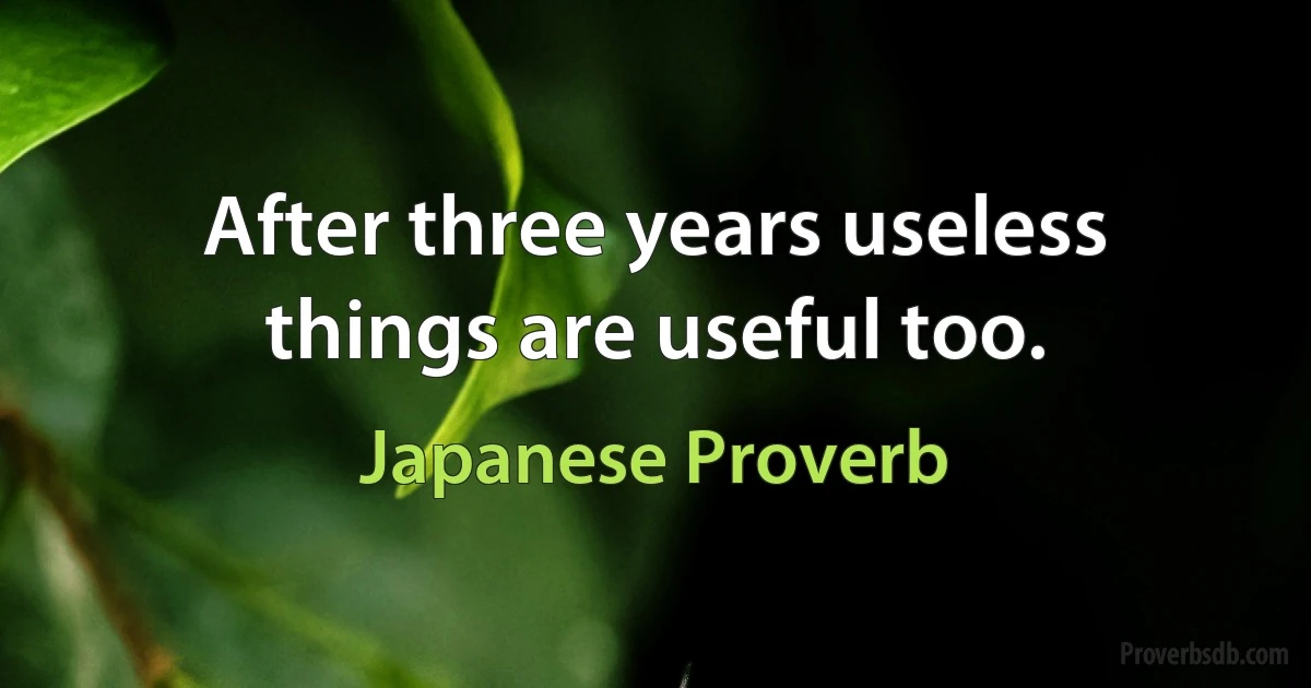 After three years useless things are useful too. (Japanese Proverb)