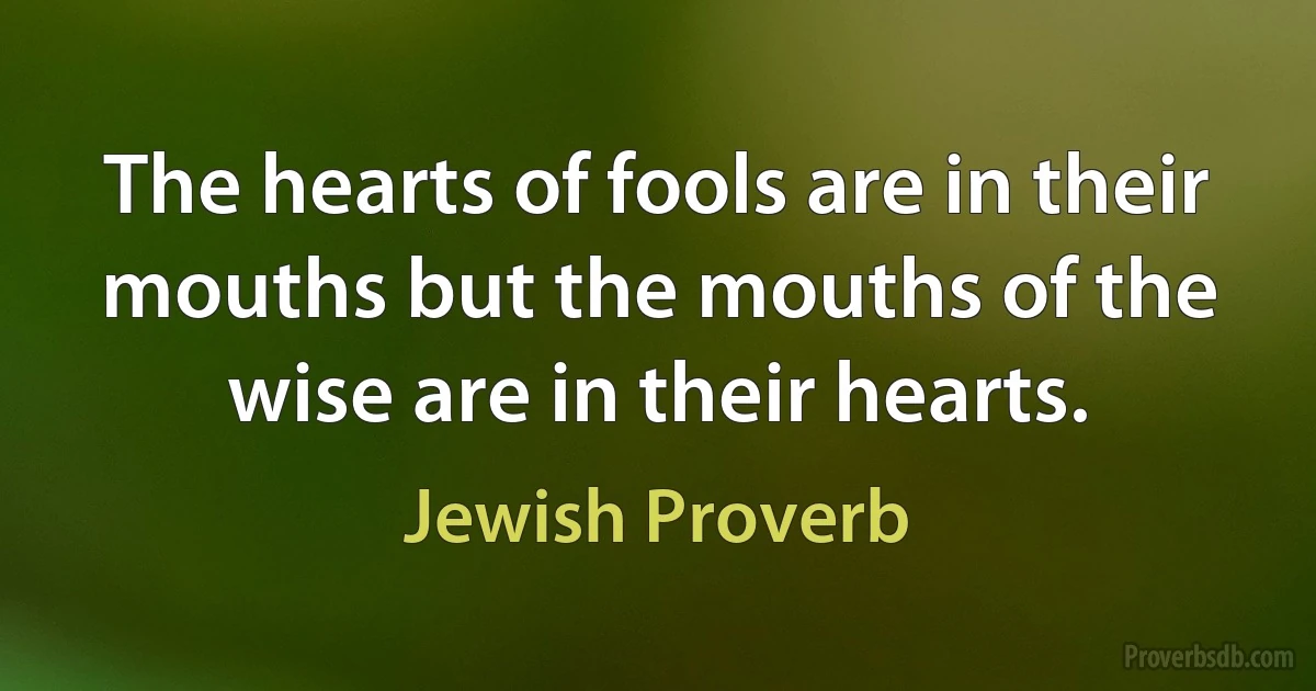 The hearts of fools are in their mouths but the mouths of the wise are in their hearts. (Jewish Proverb)