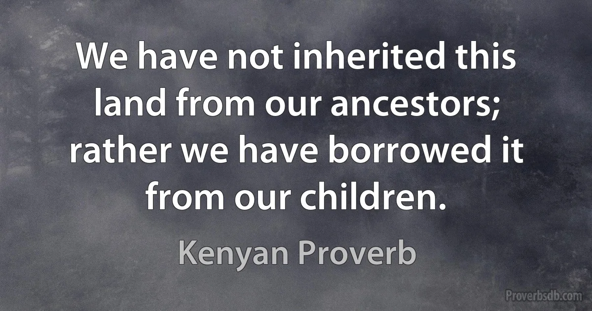 We have not inherited this land from our ancestors; rather we have borrowed it from our children. (Kenyan Proverb)