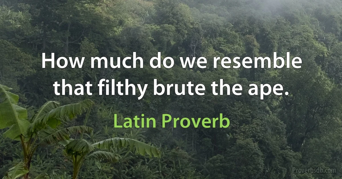 How much do we resemble that filthy brute the ape. (Latin Proverb)