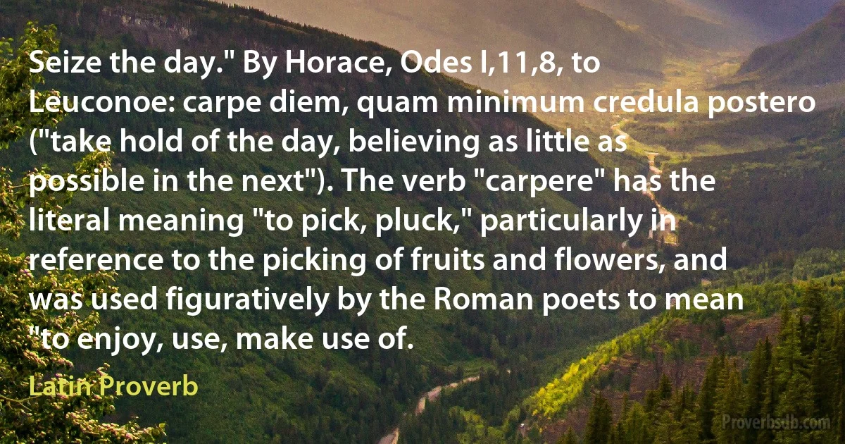 Seize the day." By Horace, Odes I,11,8, to Leuconoe: carpe diem, quam minimum credula postero ("take hold of the day, believing as little as possible in the next"). The verb "carpere" has the literal meaning "to pick, pluck," particularly in reference to the picking of fruits and flowers, and was used figuratively by the Roman poets to mean "to enjoy, use, make use of. (Latin Proverb)