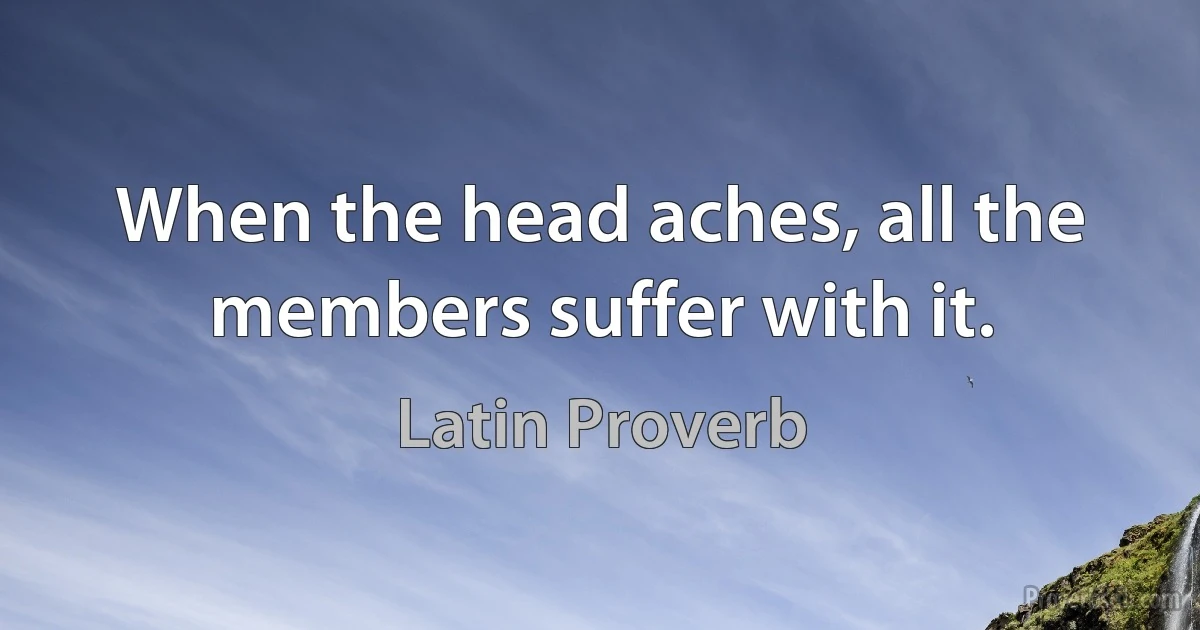 When the head aches, all the members suffer with it. (Latin Proverb)