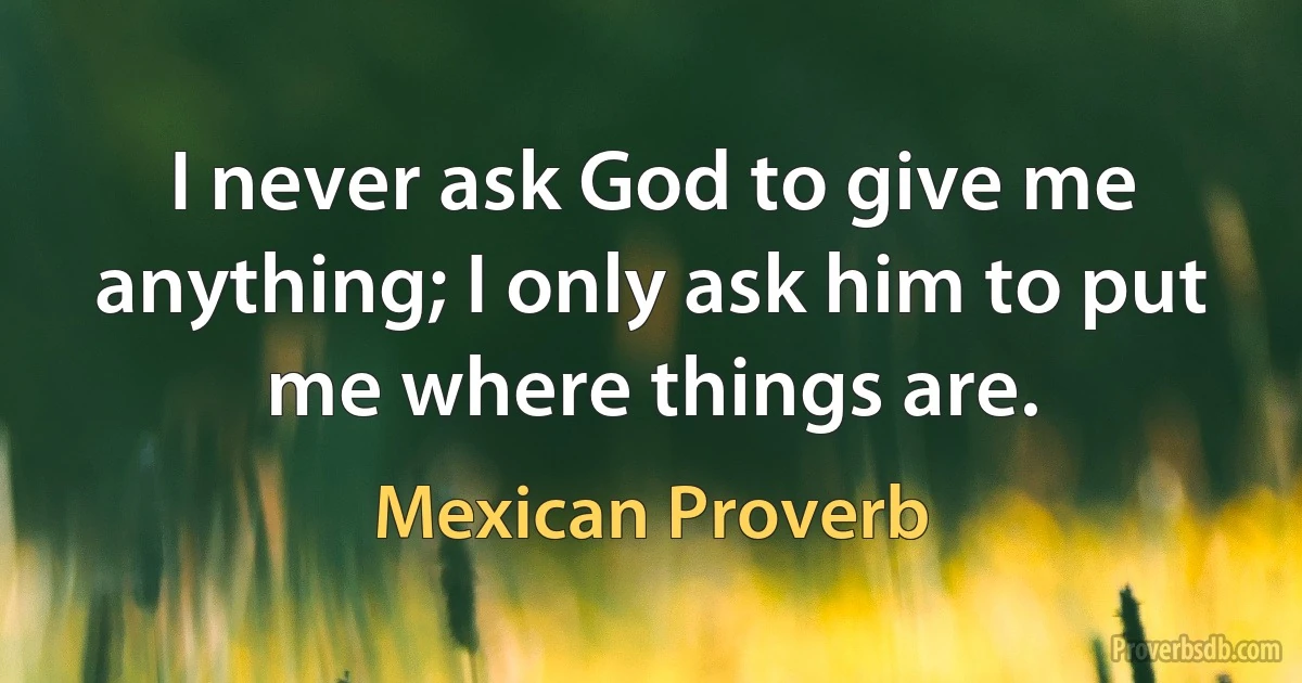 I never ask God to give me anything; I only ask him to put me where things are. (Mexican Proverb)