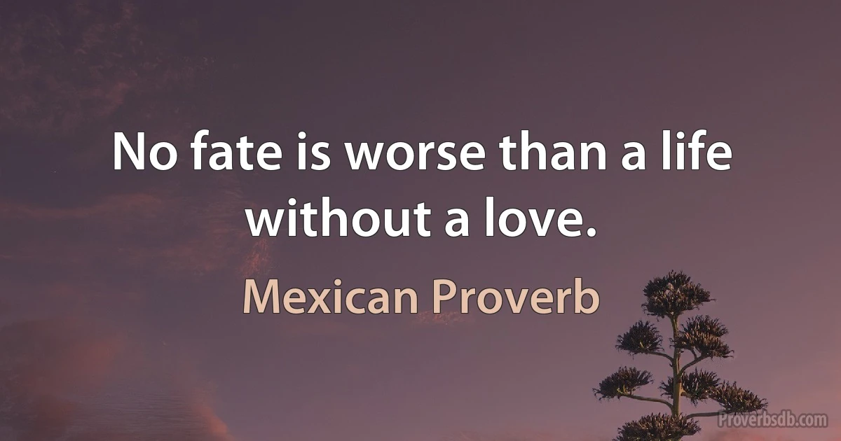 No fate is worse than a life without a love. (Mexican Proverb)