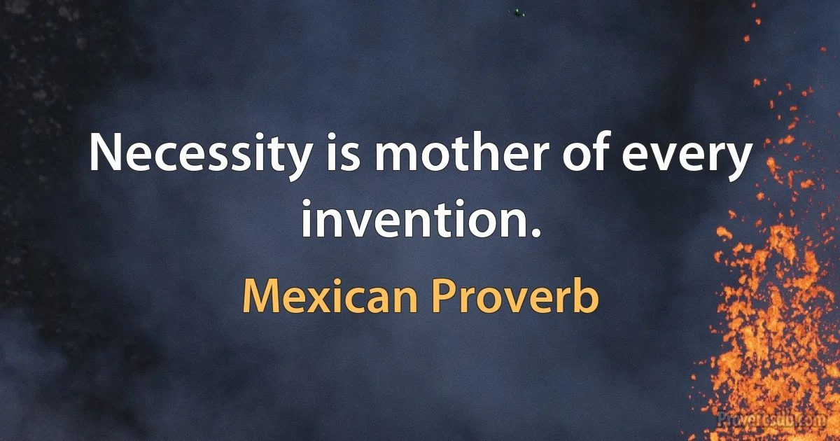 Necessity is mother of every invention. (Mexican Proverb)