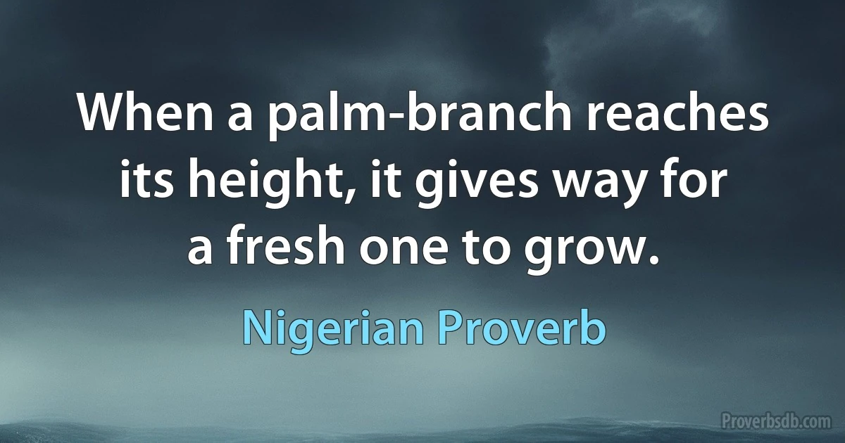 When a palm-branch reaches its height, it gives way for a fresh one to grow. (Nigerian Proverb)