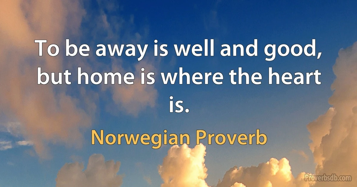 To be away is well and good, but home is where the heart is. (Norwegian Proverb)