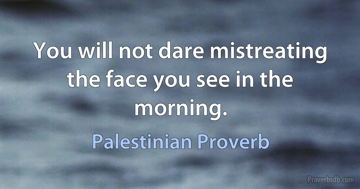 You will not dare mistreating the face you see in the morning. (Palestinian Proverb)