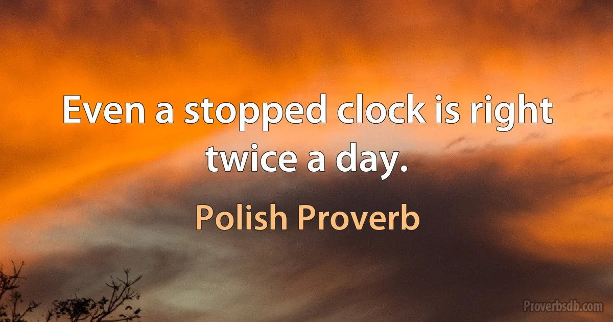 Even a stopped clock is right twice a day. (Polish Proverb)