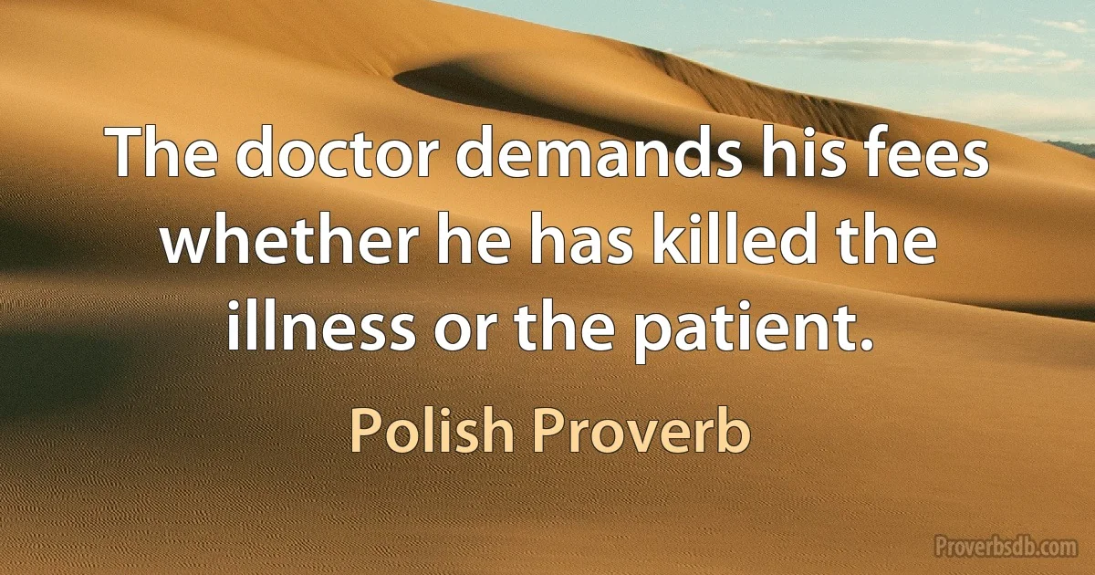 The doctor demands his fees whether he has killed the illness or the patient. (Polish Proverb)