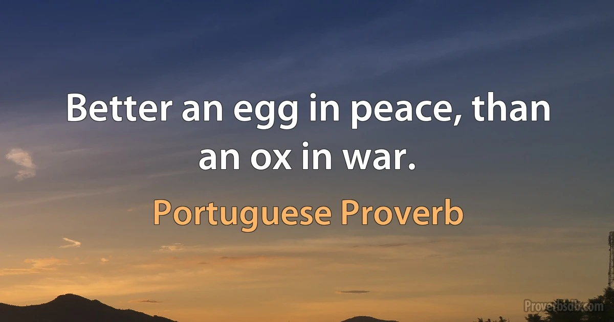 Better an egg in peace, than an ox in war. (Portuguese Proverb)