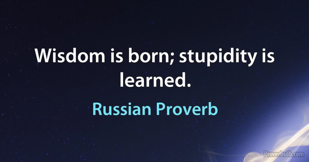 Wisdom is born; stupidity is learned. (Russian Proverb)