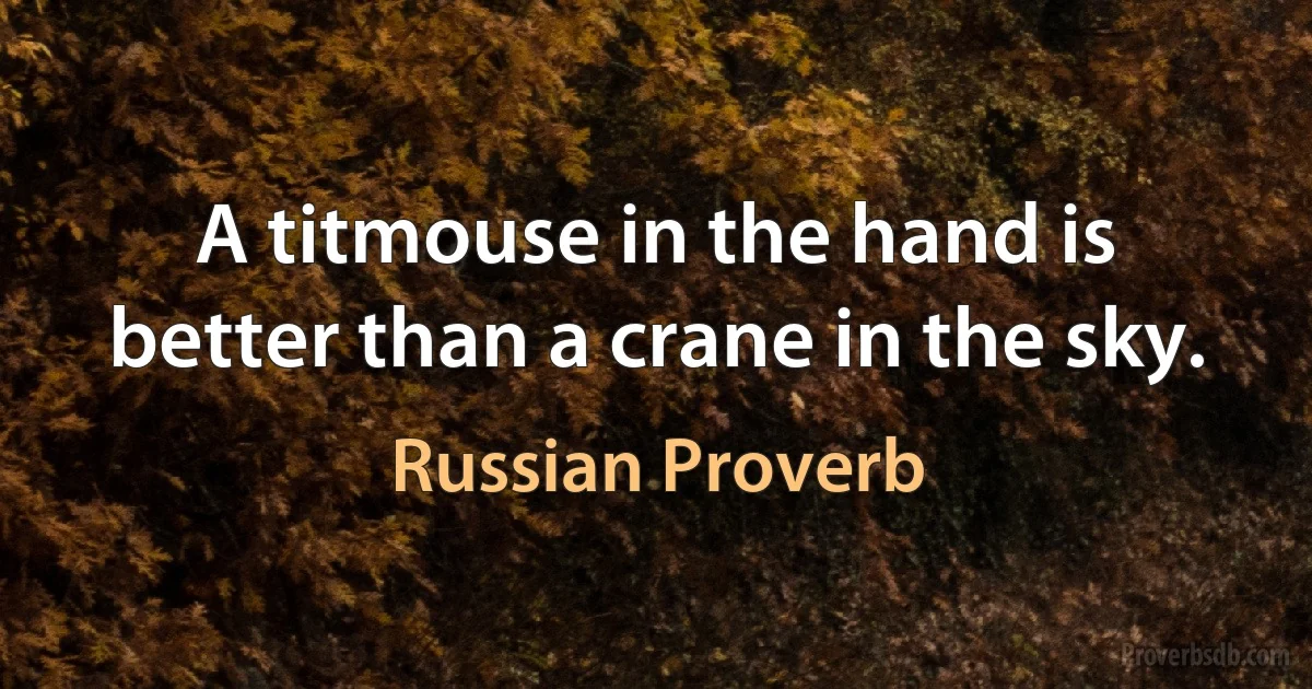 A titmouse in the hand is better than a crane in the sky. (Russian Proverb)