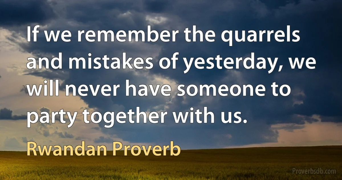 If we remember the quarrels and mistakes of yesterday, we will never have someone to party together with us. (Rwandan Proverb)