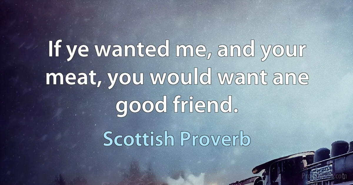 If ye wanted me, and your meat, you would want ane good friend. (Scottish Proverb)