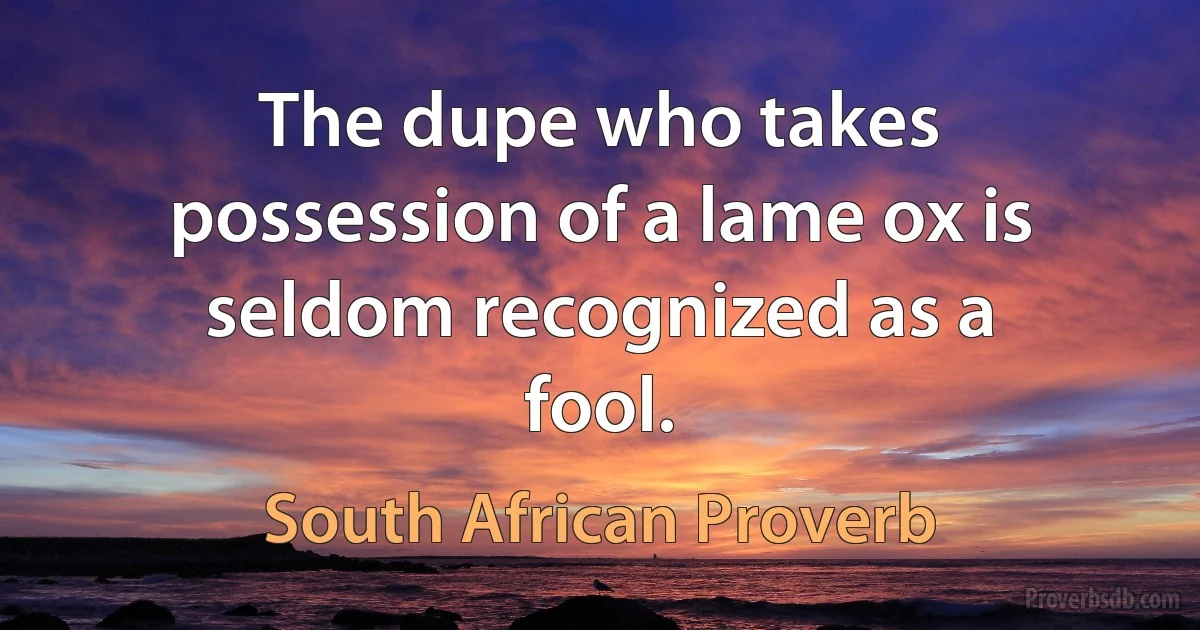 The dupe who takes possession of a lame ox is seldom recognized as a fool. (South African Proverb)