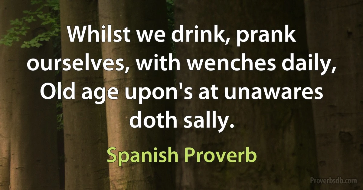 Whilst we drink, prank ourselves, with wenches daily, Old age upon's at unawares doth sally. (Spanish Proverb)