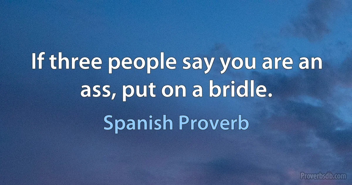 If three people say you are an ass, put on a bridle. (Spanish Proverb)