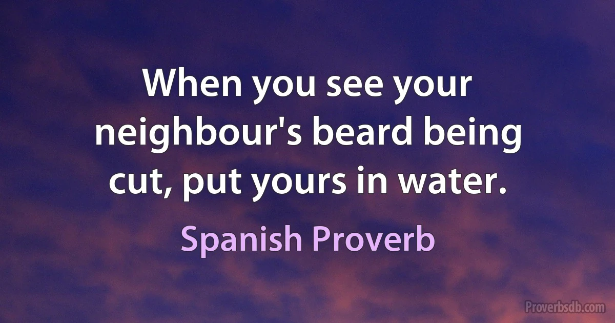 When you see your neighbour's beard being cut, put yours in water. (Spanish Proverb)