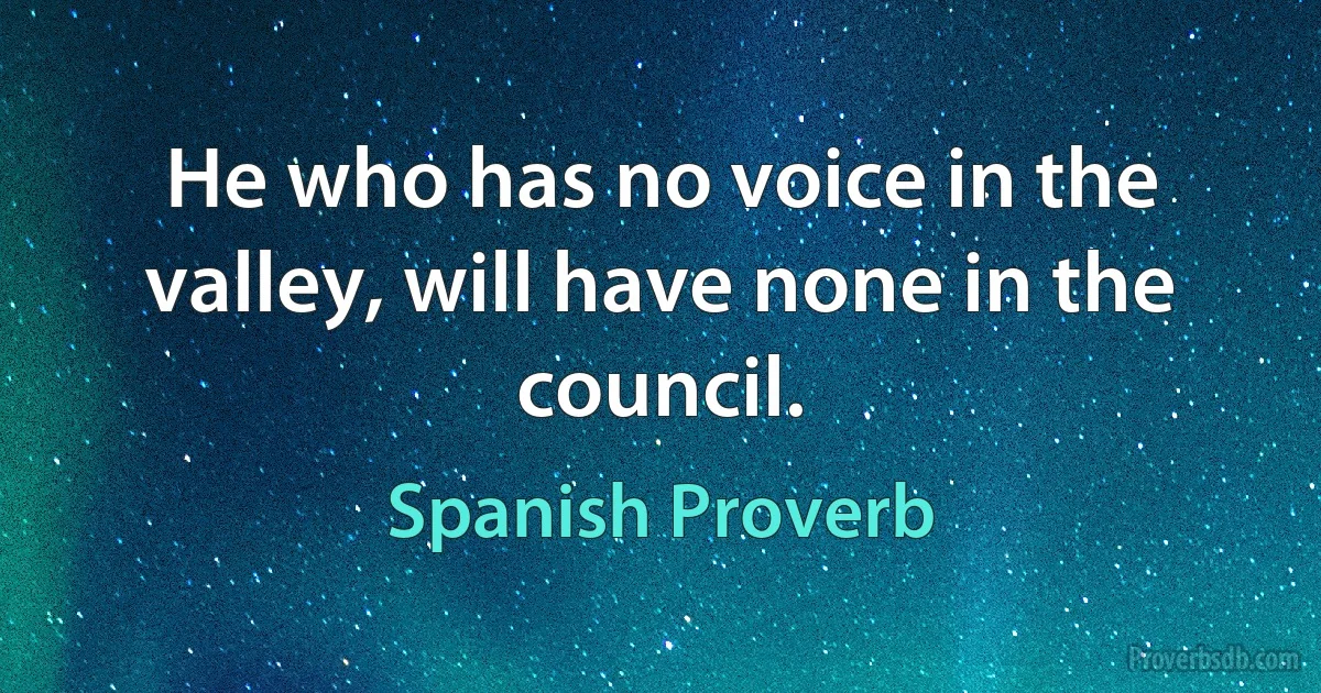 He who has no voice in the valley, will have none in the council. (Spanish Proverb)