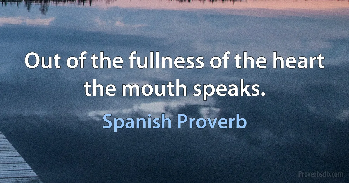 Out of the fullness of the heart the mouth speaks. (Spanish Proverb)