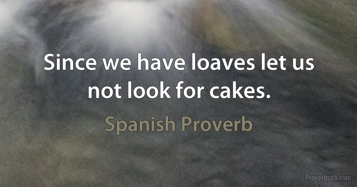 Since we have loaves let us not look for cakes. (Spanish Proverb)