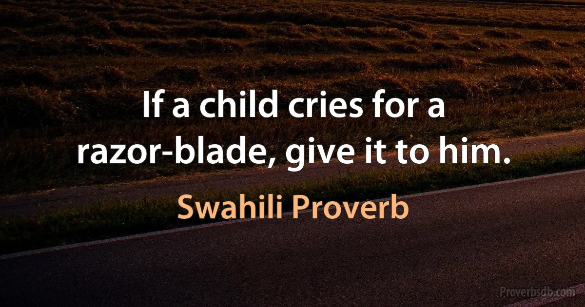 If a child cries for a razor-blade, give it to him. (Swahili Proverb)