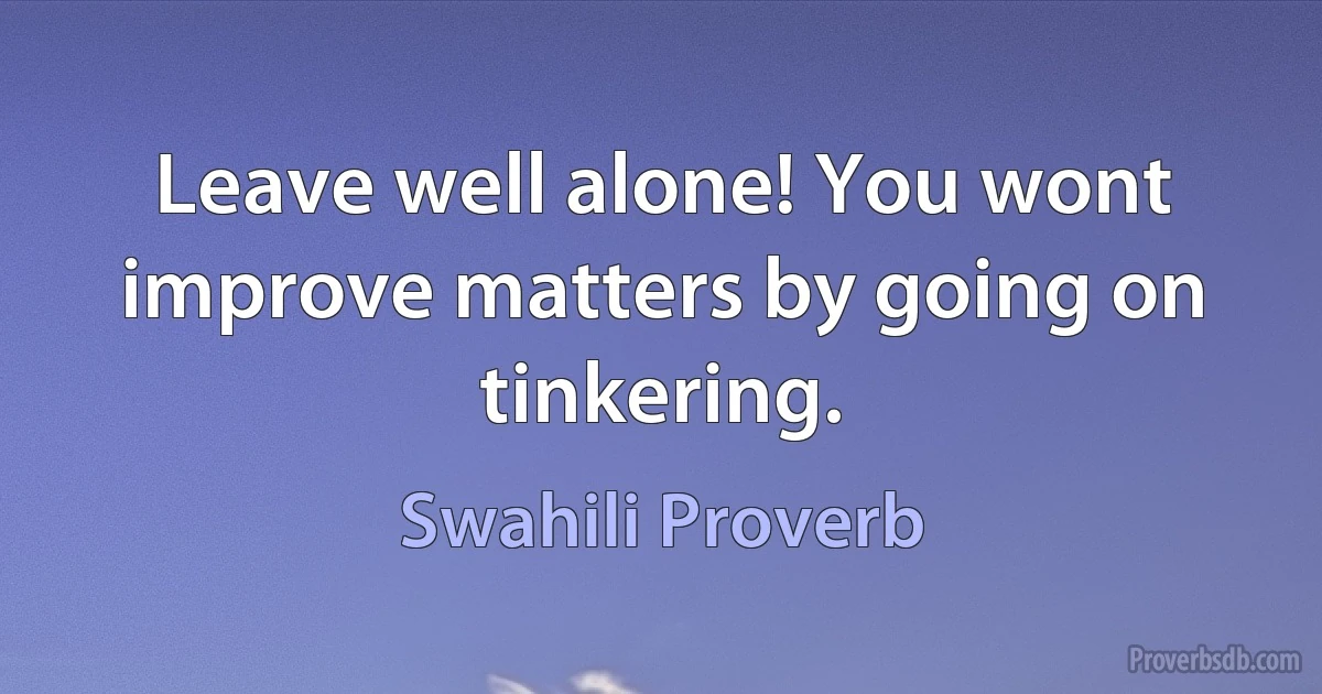 Leave well alone! You wont improve matters by going on tinkering. (Swahili Proverb)