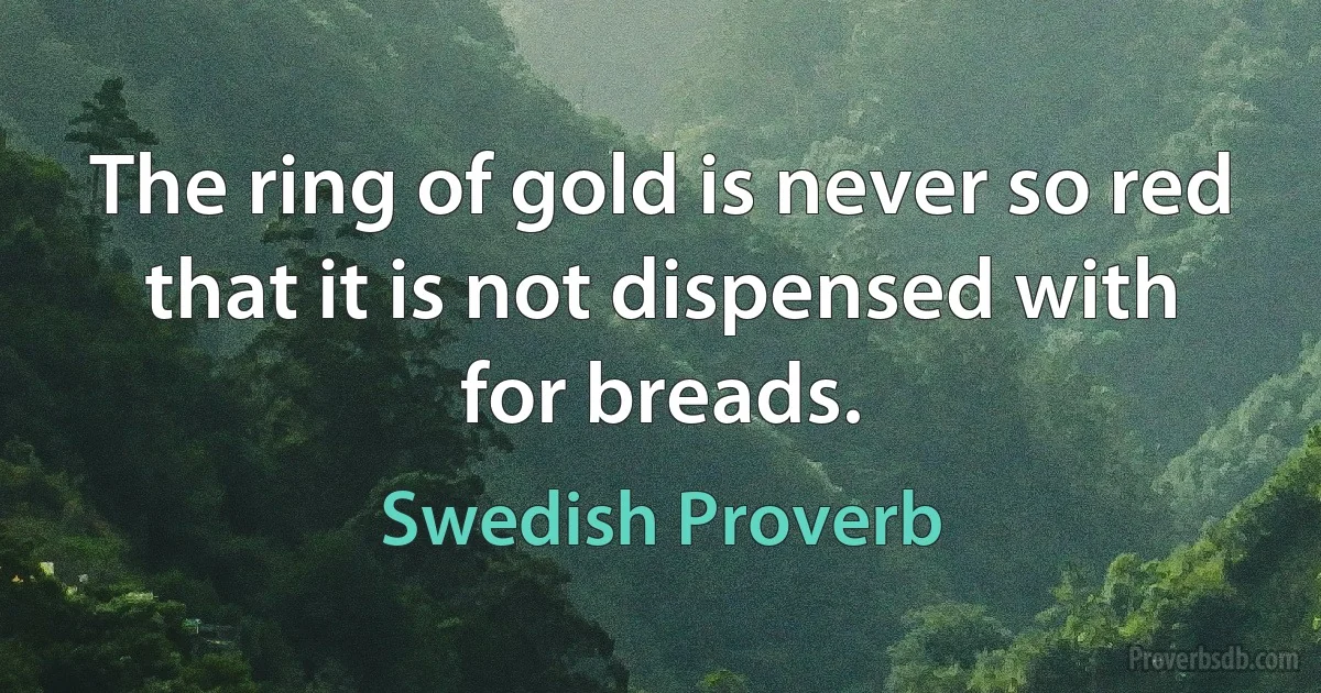 The ring of gold is never so red that it is not dispensed with for breads. (Swedish Proverb)