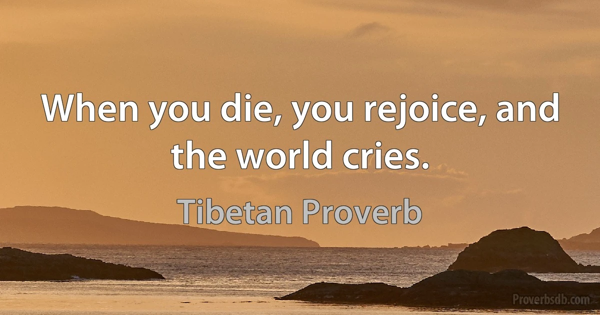 When you die, you rejoice, and the world cries. (Tibetan Proverb)