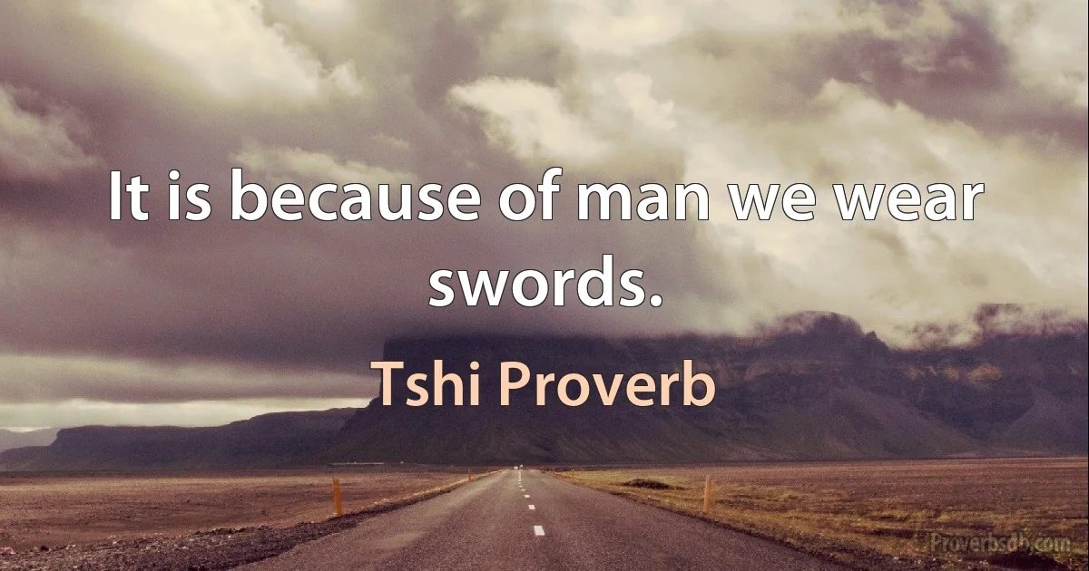 It is because of man we wear swords. (Tshi Proverb)