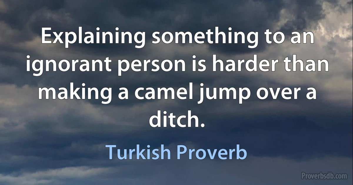 Explaining something to an ignorant person is harder than making a camel jump over a ditch. (Turkish Proverb)