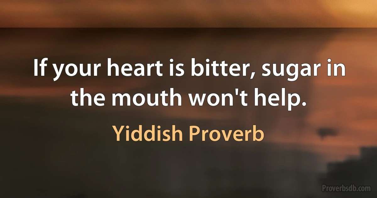 If your heart is bitter, sugar in the mouth won't help. (Yiddish Proverb)