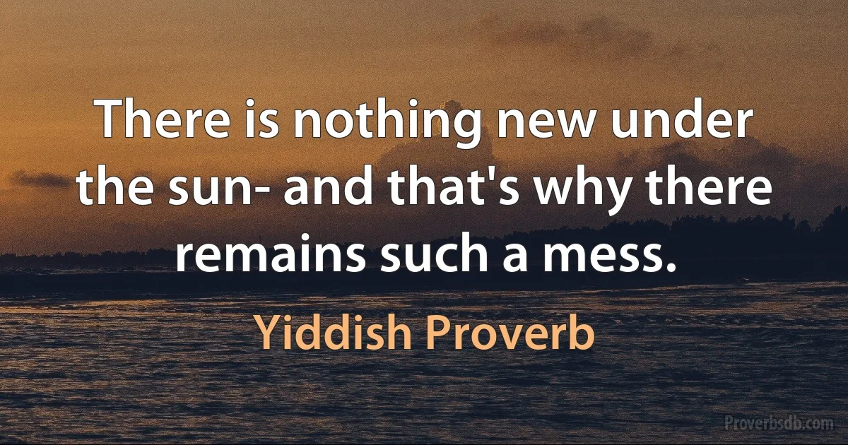 There is nothing new under the sun- and that's why there remains such a mess. (Yiddish Proverb)