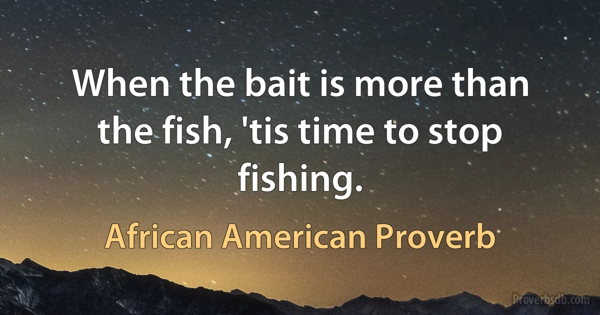 When the bait is more than the fish, 'tis time to stop fishing. (African American Proverb)