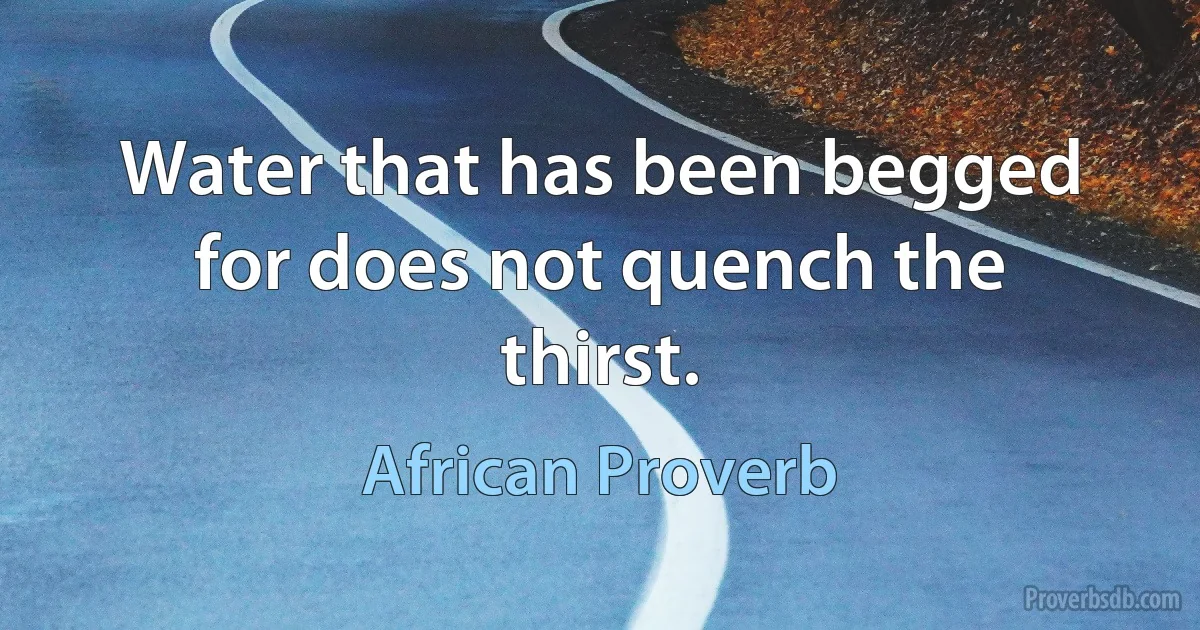 Water that has been begged for does not quench the thirst. (African Proverb)