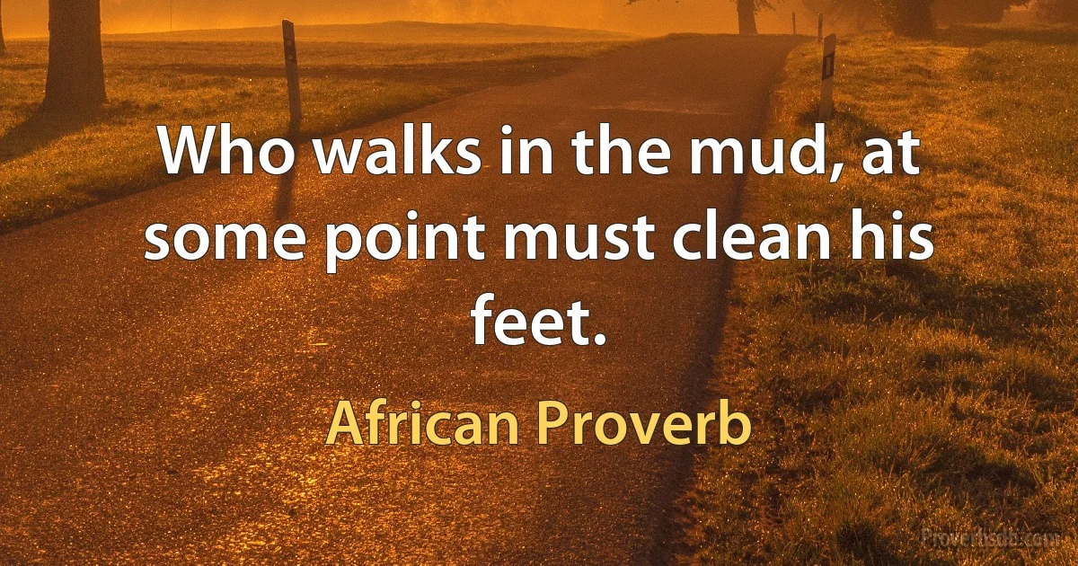 Who walks in the mud, at some point must clean his feet. (African Proverb)