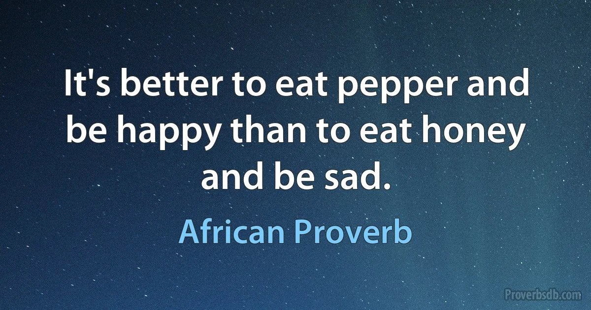 It's better to eat pepper and be happy than to eat honey and be sad. (African Proverb)