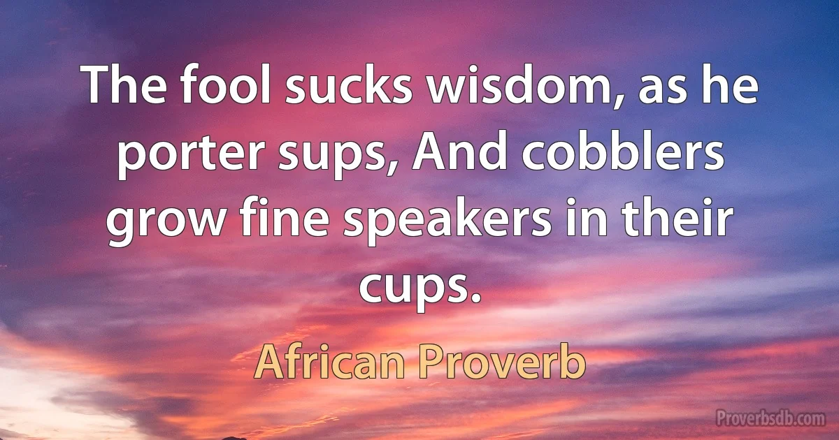 The fool sucks wisdom, as he porter sups, And cobblers grow fine speakers in their cups. (African Proverb)