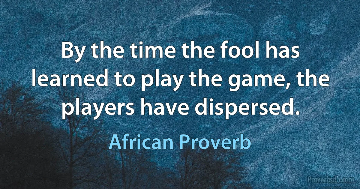 By the time the fool has learned to play the game, the players have dispersed. (African Proverb)