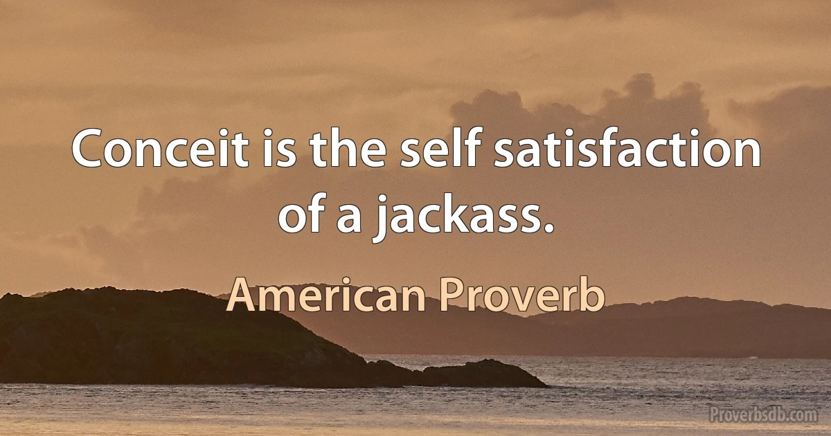 Conceit is the self satisfaction of a jackass. (American Proverb)