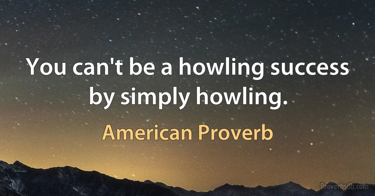 You can't be a howling success by simply howling. (American Proverb)